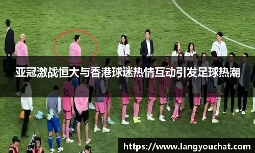亚冠激战恒大与香港球迷热情互动引发足球热潮